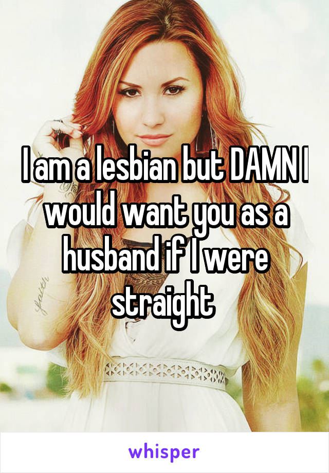 I am a lesbian but DAMN I would want you as a husband if I were straight 