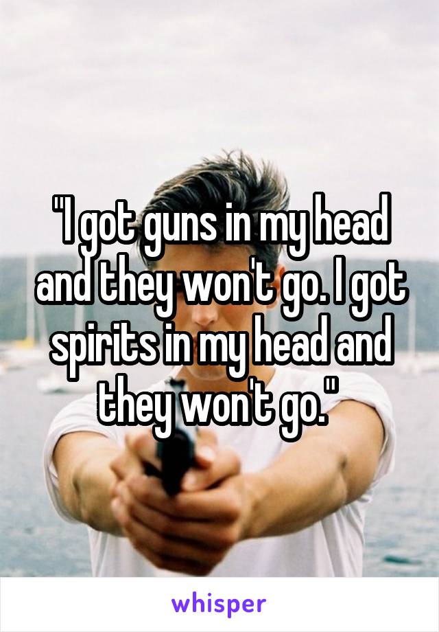 "I got guns in my head and they won't go. I got spirits in my head and they won't go." 