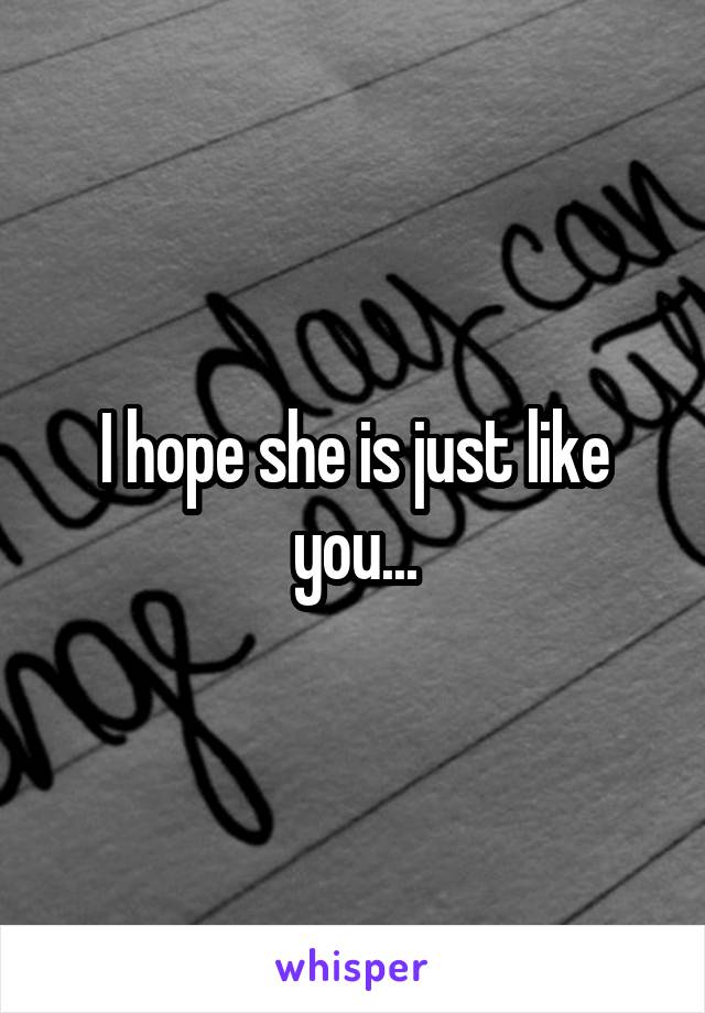 I hope she is just like you...