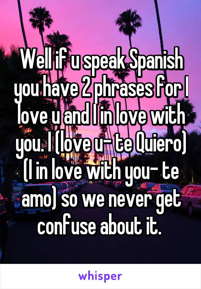 Well if u speak Spanish you have 2 phrases for I love u and I in love with you. I (love u- te Quiero)
(I in love with you- te amo) so we never get confuse about it. 