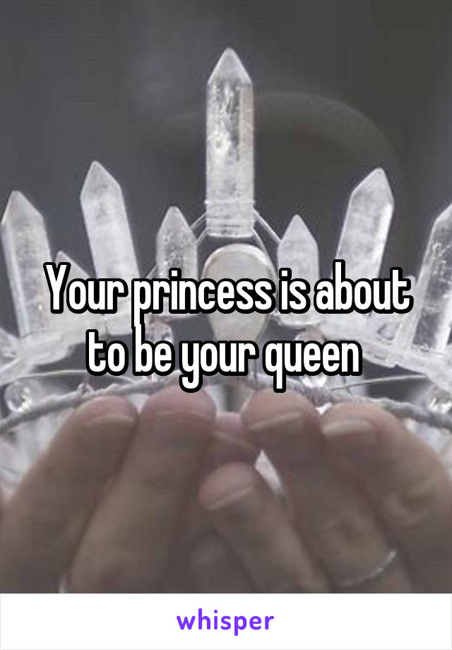 Your princess is about to be your queen 