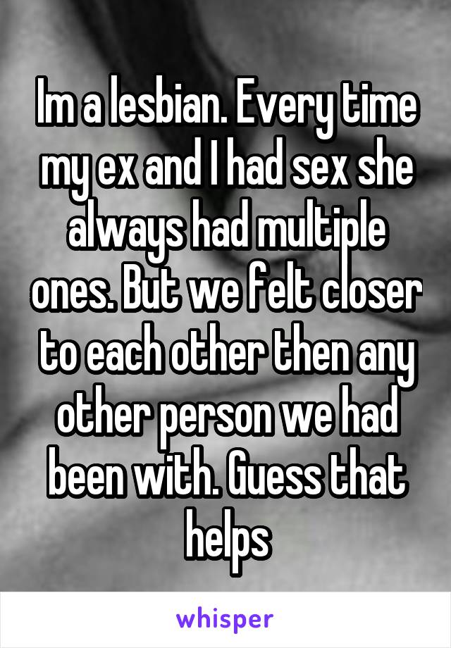 Im a lesbian. Every time my ex and I had sex she always had multiple ones. But we felt closer to each other then any other person we had been with. Guess that helps