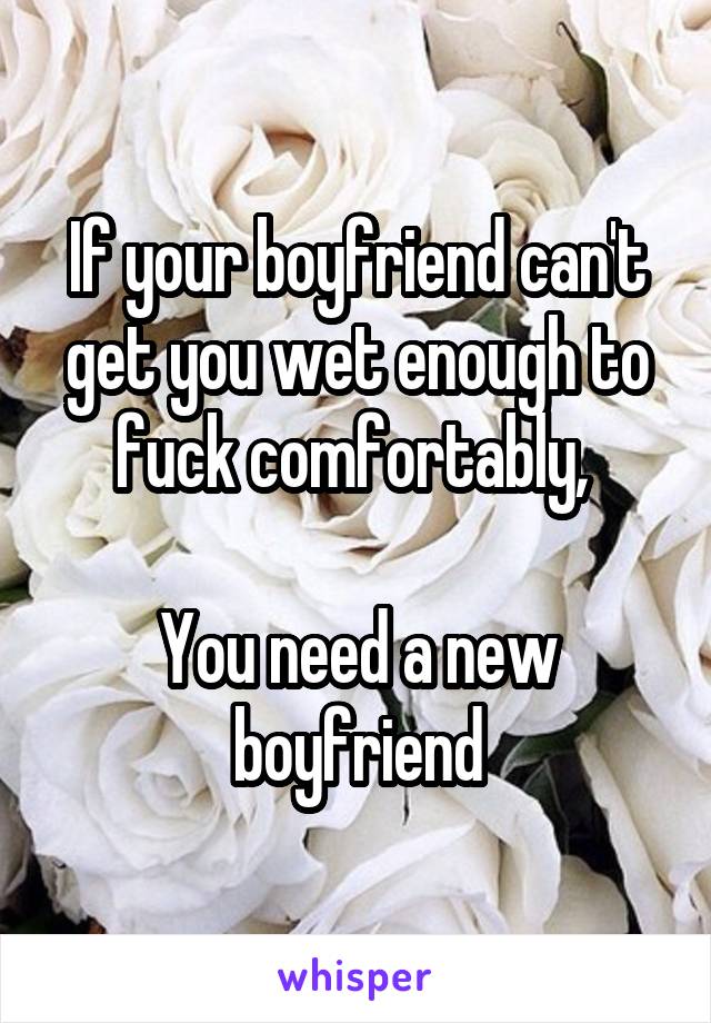 If your boyfriend can't get you wet enough to fuck comfortably, 

You need a new boyfriend