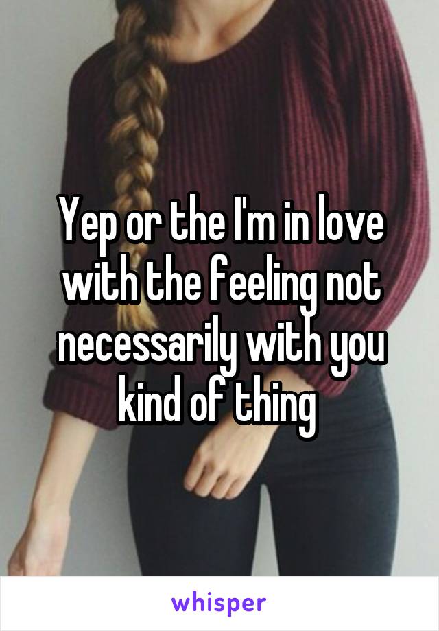 Yep or the I'm in love with the feeling not necessarily with you kind of thing 