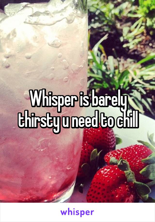 Whisper is barely thirsty u need to chill