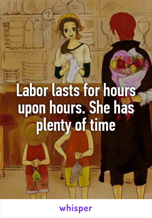 Labor lasts for hours upon hours. She has plenty of time