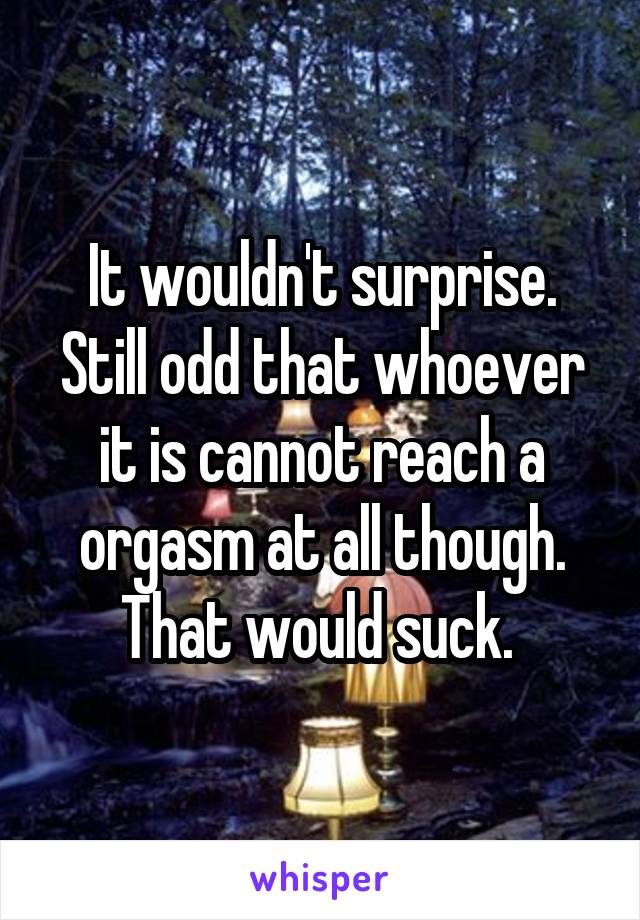 It wouldn't surprise. Still odd that whoever it is cannot reach a orgasm at all though. That would suck. 