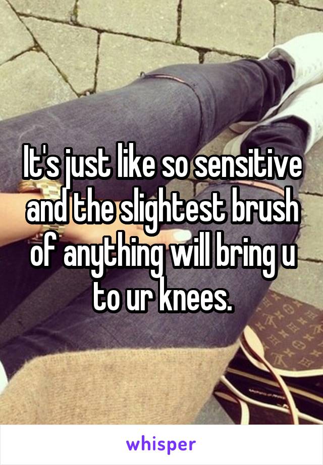 It's just like so sensitive and the slightest brush of anything will bring u to ur knees.