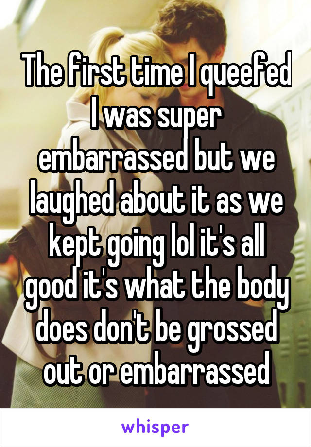 The first time I queefed I was super embarrassed but we laughed about it as we kept going lol it's all good it's what the body does don't be grossed out or embarrassed