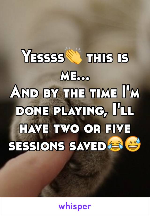 Yessss👏 this is me...
And by the time I'm done playing, I'll have two or five sessions saved😂😅