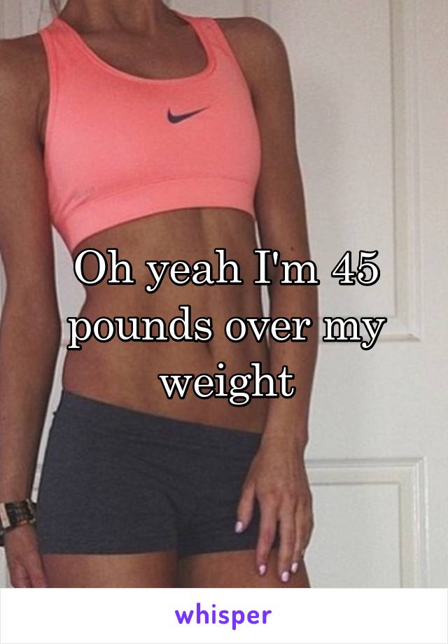 Oh yeah I'm 45 pounds over my weight