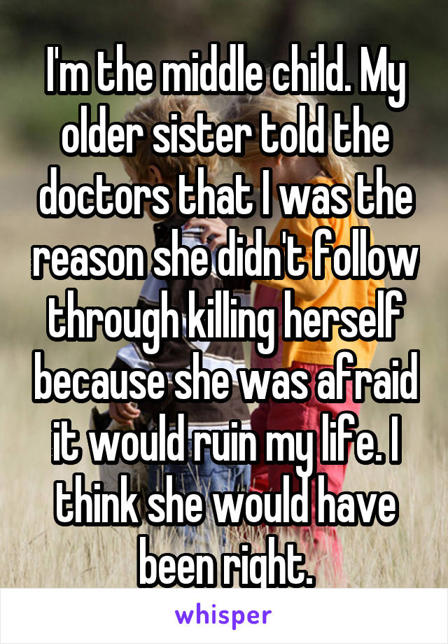 I'm the middle child. My older sister told the doctors that I was the reason she didn't follow through killing herself because she was afraid it would ruin my life. I think she would have been right.