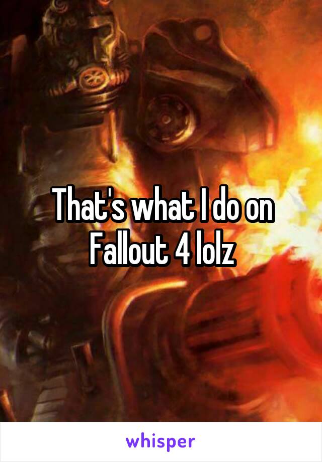 That's what I do on Fallout 4 lolz