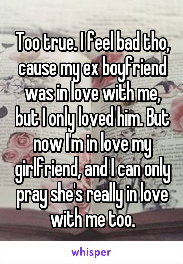 Too true. I feel bad tho, cause my ex boyfriend was in love with me, but I only loved him. But now I'm in love my girlfriend, and I can only pray she's really in love with me too.