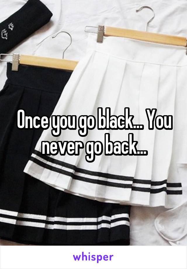 Once you go black... You never go back...