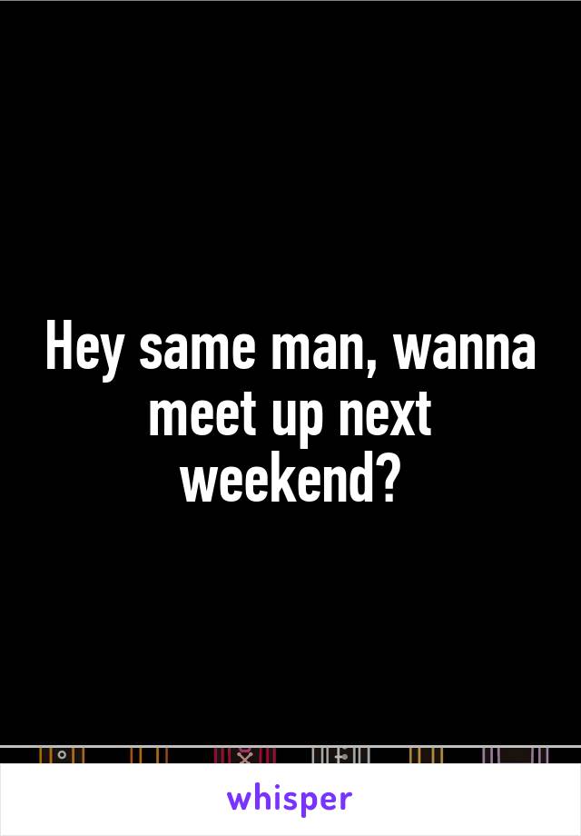 Hey same man, wanna meet up next weekend?