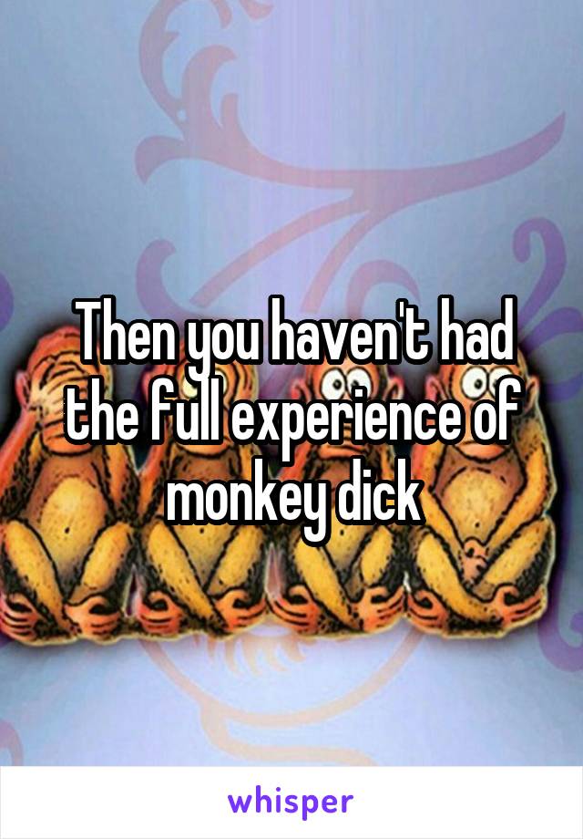 Then you haven't had the full experience of monkey dick