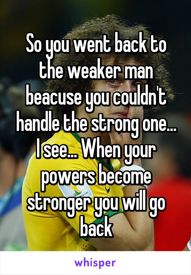 So you went back to the weaker man beacuse you couldn't handle the strong one... I see... When your powers become stronger you will go back