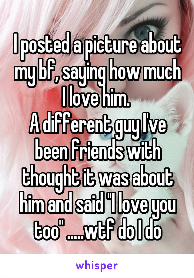 I posted a picture about my bf, saying how much I love him. 
A different guy I've been friends with thought it was about him and said "I love you too" .....wtf do I do