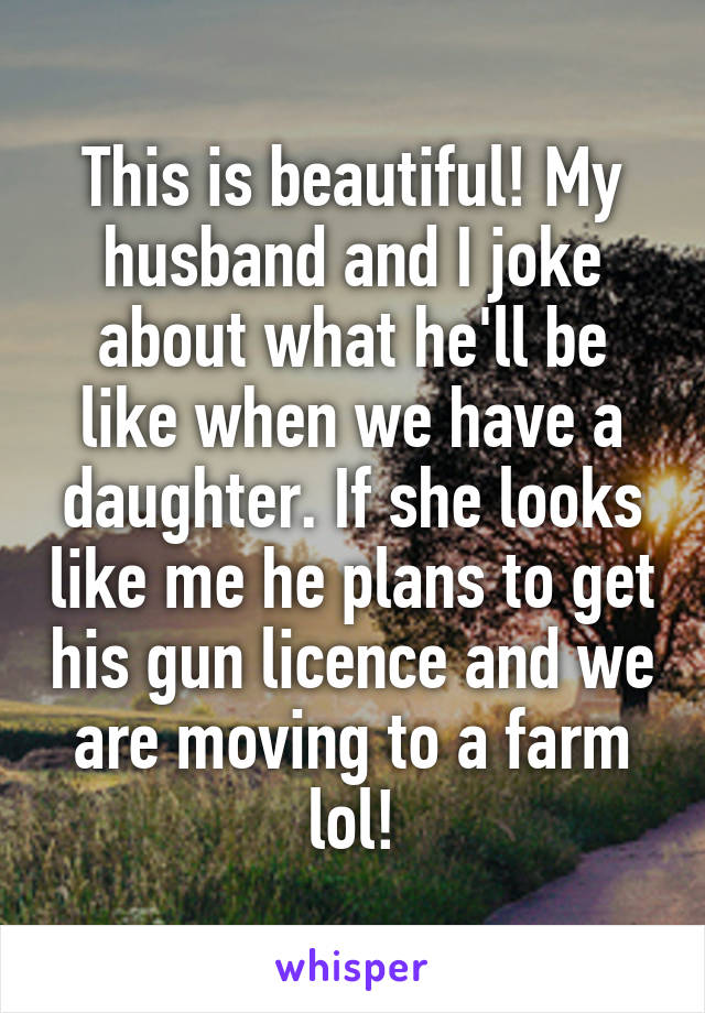 This is beautiful! My husband and I joke about what he'll be like when we have a daughter. If she looks like me he plans to get his gun licence and we are moving to a farm lol!