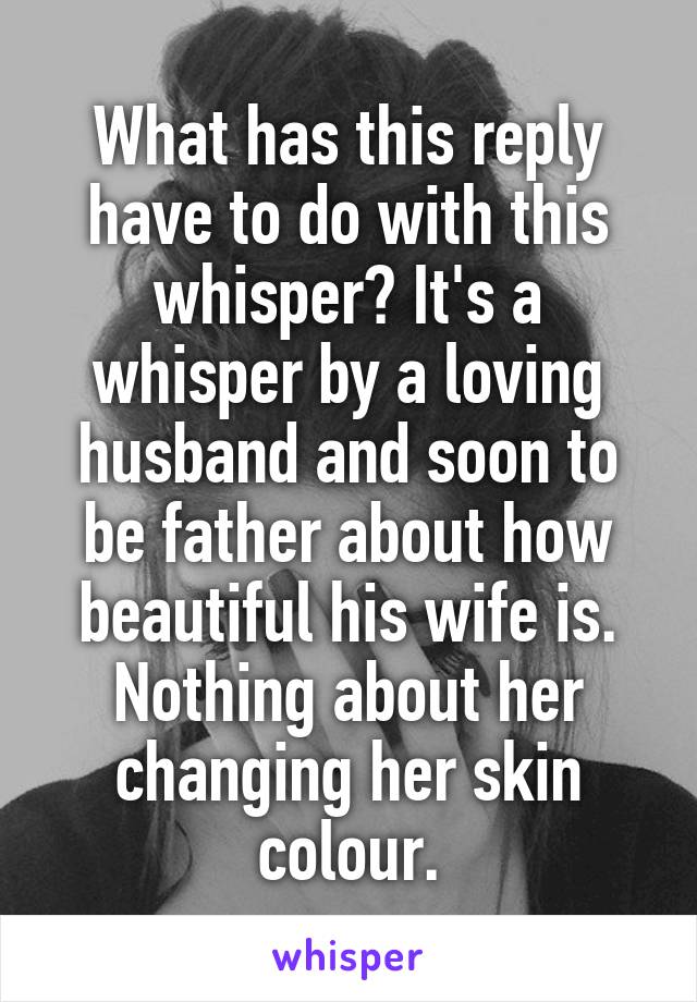 What has this reply have to do with this whisper? It's a whisper by a loving husband and soon to be father about how beautiful his wife is. Nothing about her changing her skin colour.