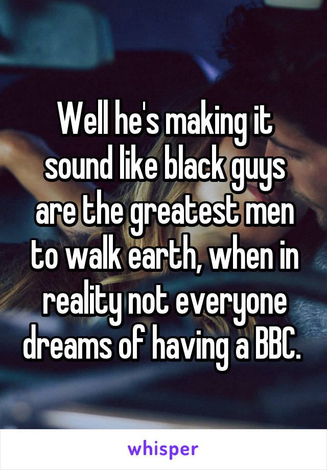 Well he's making it sound like black guys are the greatest men to walk earth, when in reality not everyone dreams of having a BBC. 