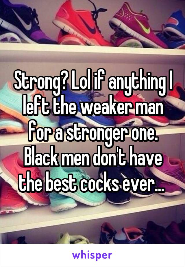 Strong? Lol if anything I left the weaker man for a stronger one. Black men don't have the best cocks ever... 