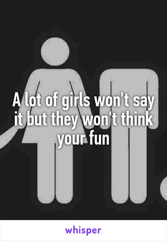 A lot of girls won't say it but they won't think your fun