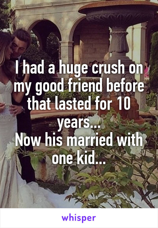 I had a huge crush on my good friend before that lasted for 10 years...
Now his married with one kid...