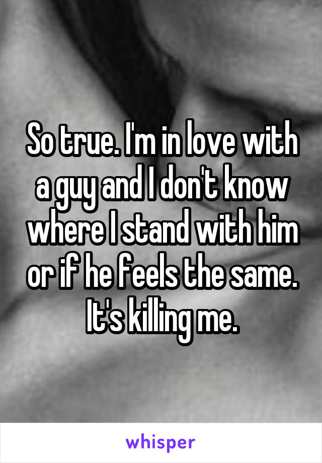 So true. I'm in love with a guy and I don't know where I stand with him or if he feels the same. It's killing me.