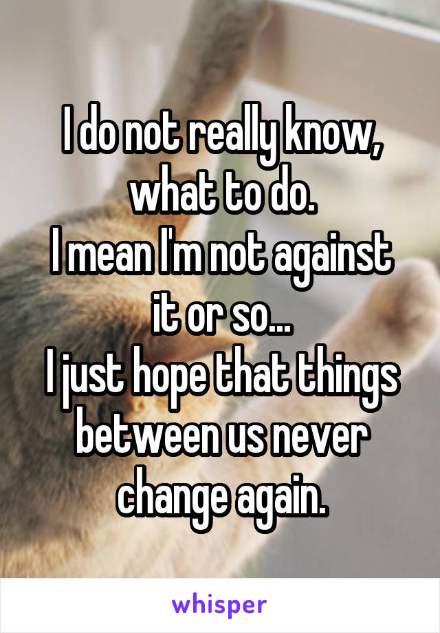 I do not really know, what to do.
I mean I'm not against it or so...
I just hope that things between us never change again.