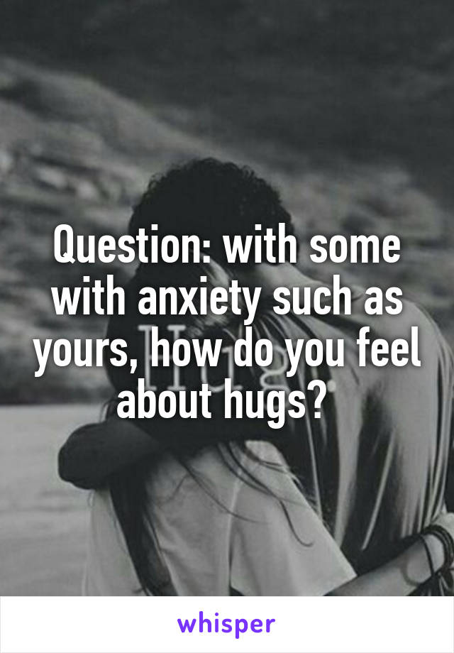 Question: with some with anxiety such as yours, how do you feel about hugs? 