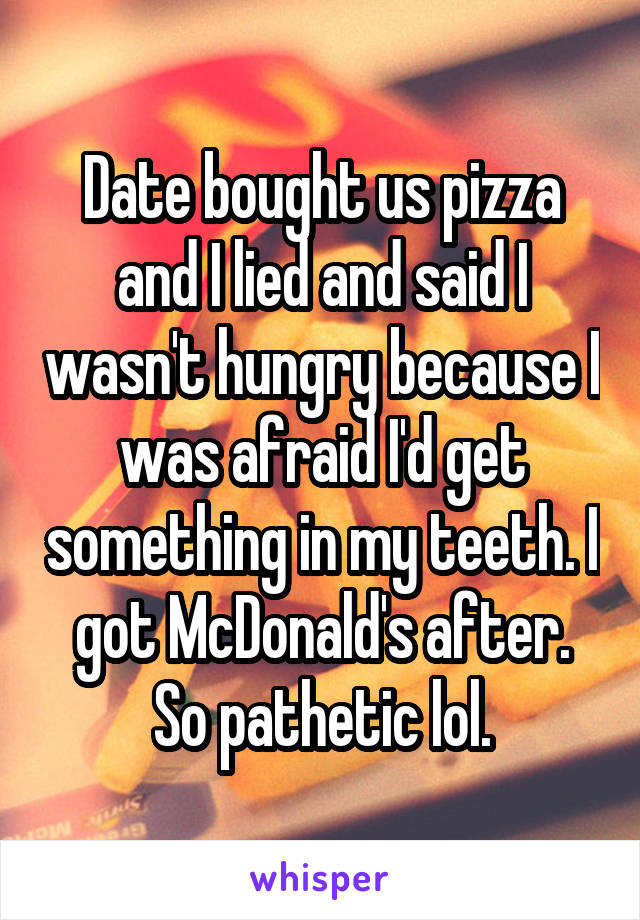 Date bought us pizza and I lied and said I wasn't hungry because I was afraid I'd get something in my teeth. I got McDonald's after. So pathetic lol.