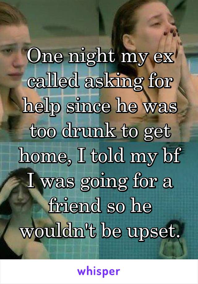 One night my ex called asking for help since he was too drunk to get home, I told my bf I was going for a friend so he wouldn't be upset.