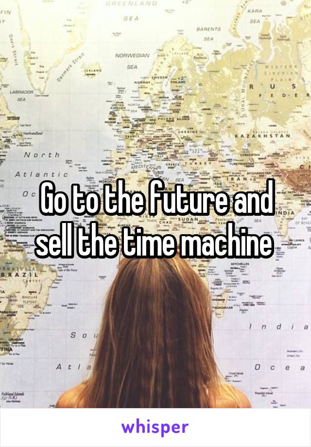 Go to the future and sell the time machine 