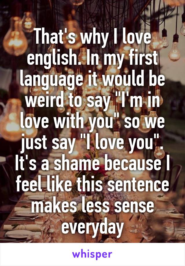 That's why I love english. In my first language it would be weird to say "I'm in love with you" so we just say "I love you". It's a shame because I feel like this sentence makes less sense everyday