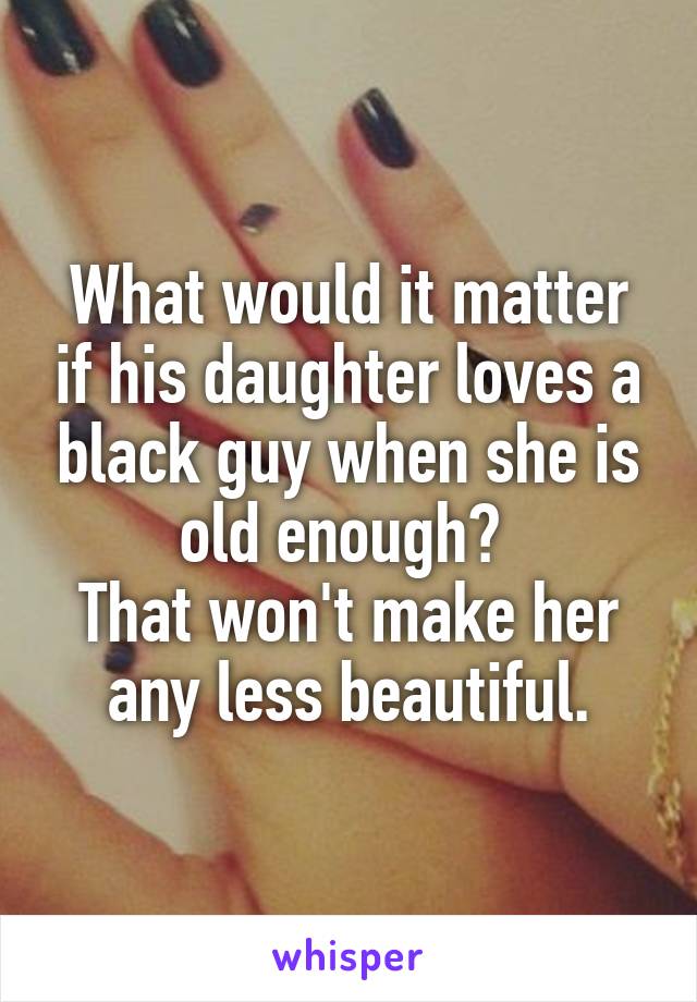 What would it matter if his daughter loves a black guy when she is old enough? 
That won't make her any less beautiful.