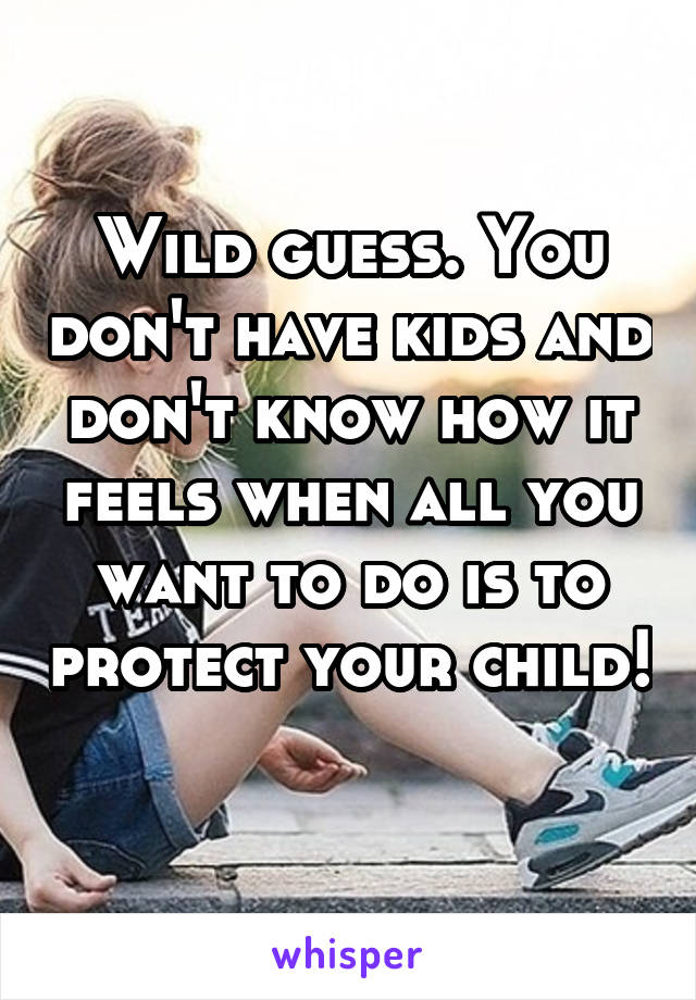 Wild guess. You don't have kids and don't know how it feels when all you want to do is to protect your child! 