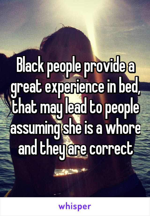 Black people provide a great experience in bed, that may lead to people assuming she is a whore and they are correct