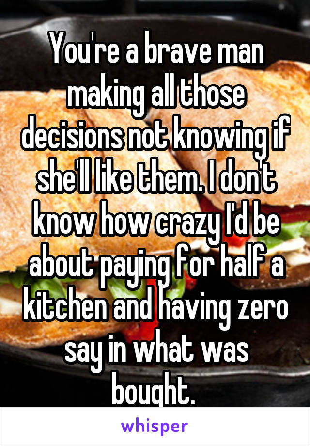 You're a brave man making all those decisions not knowing if she'll like them. I don't know how crazy I'd be about paying for half a kitchen and having zero say in what was bought. 