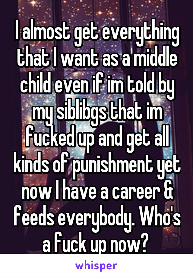 I almost get everything that I want as a middle child even if im told by my siblibgs that im fucked up and get all kinds of punishment yet now I have a career & feeds everybody. Who's a fuck up now? 