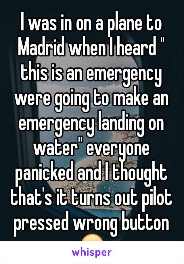 I was in on a plane to Madrid when I heard " this is an emergency were going to make an emergency landing on water" everyone panicked and I thought that's it turns out pilot pressed wrong button 😒