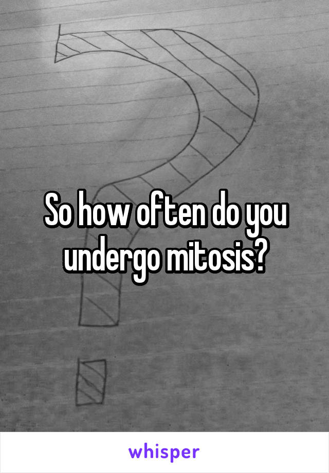 So how often do you undergo mitosis?