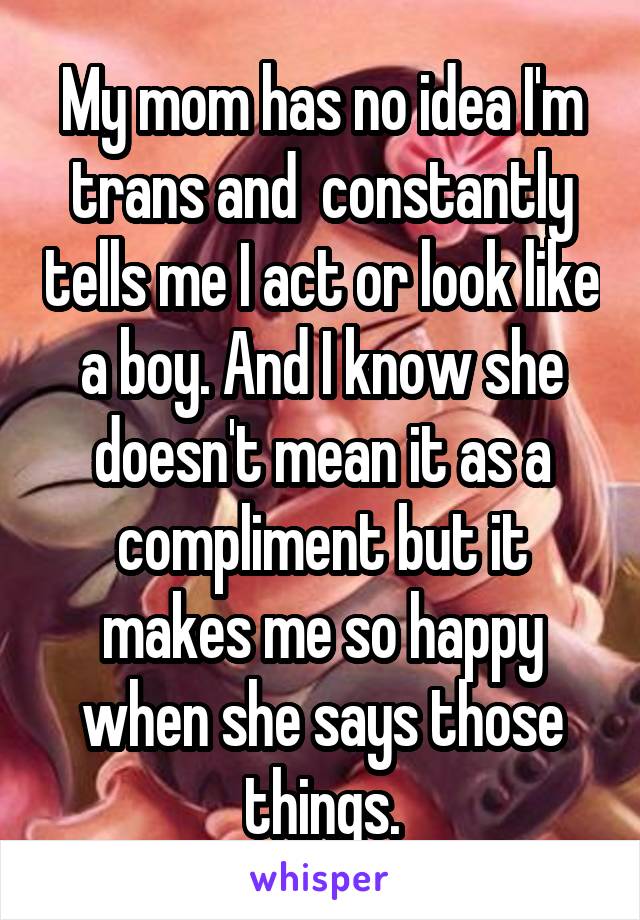 My mom has no idea I'm trans and  constantly tells me I act or look like a boy. And I know she doesn't mean it as a compliment but it makes me so happy when she says those things.