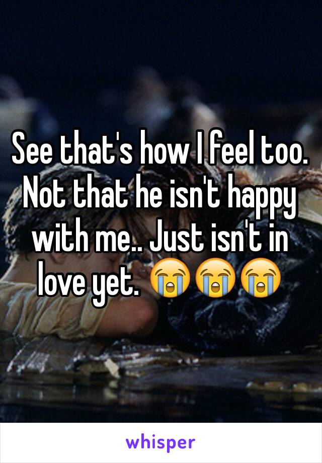 See that's how I feel too. Not that he isn't happy with me.. Just isn't in love yet. 😭😭😭