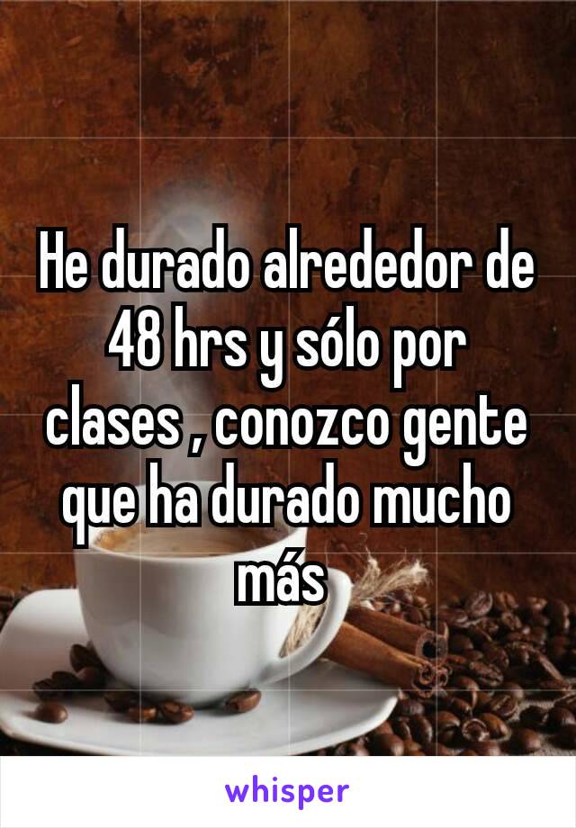 He durado alrededor de 48 hrs y sólo por clases , conozco gente que ha durado mucho más 