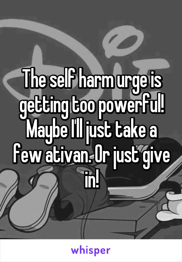 The self harm urge is getting too powerful! Maybe I'll just take a few ativan. Or just give in!