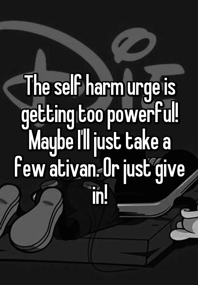 The self harm urge is getting too powerful! Maybe I'll just take a few ativan. Or just give in!