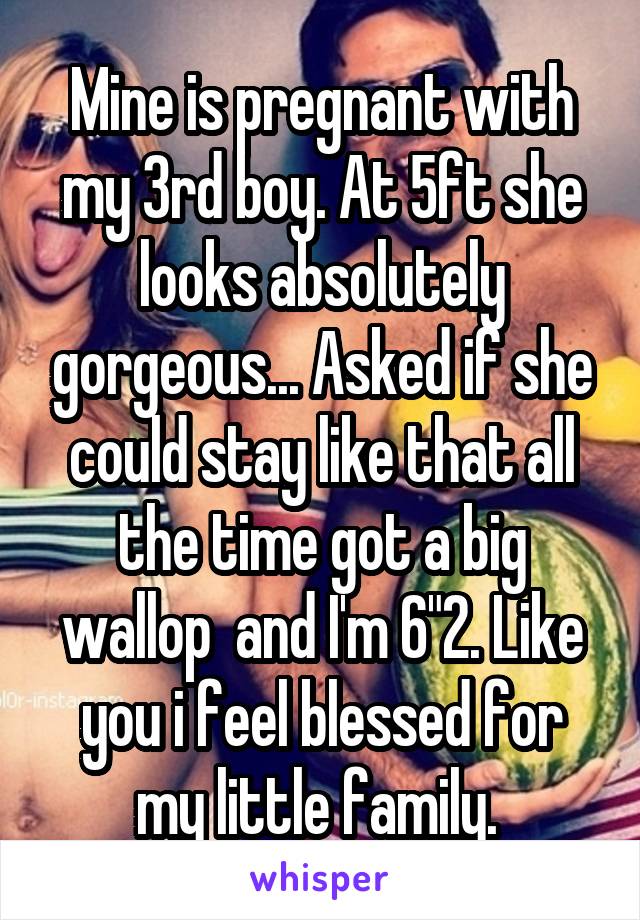 Mine is pregnant with my 3rd boy. At 5ft she looks absolutely gorgeous... Asked if she could stay like that all the time got a big wallop  and I'm 6"2. Like you i feel blessed for my little family. 