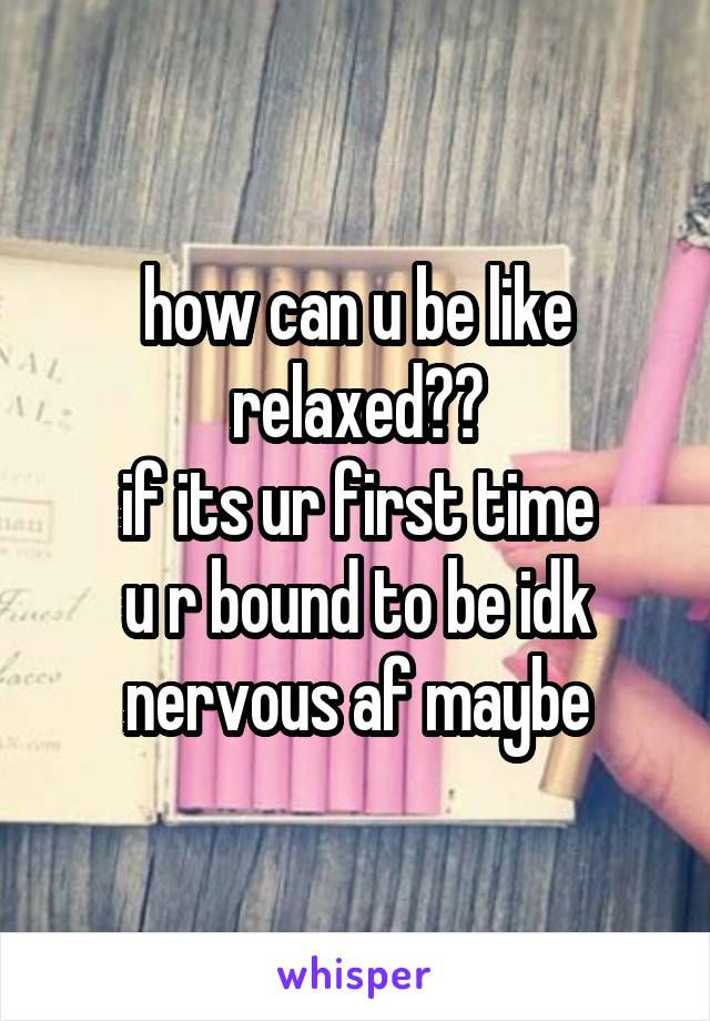 how can u be like relaxed??
if its ur first time
u r bound to be idk
nervous af maybe